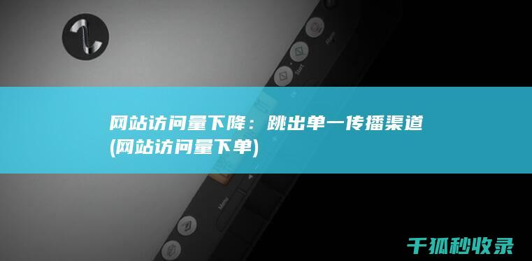 网站访问量下降：跳出单一传播渠道 (网站访问量下单)
